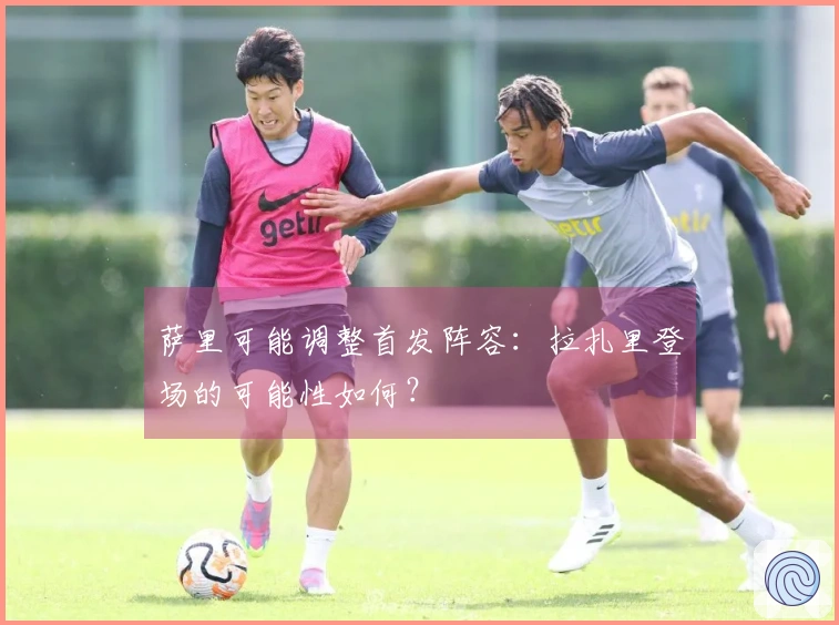 萨里可能调整首发阵容：拉扎里登场的可能性如何？