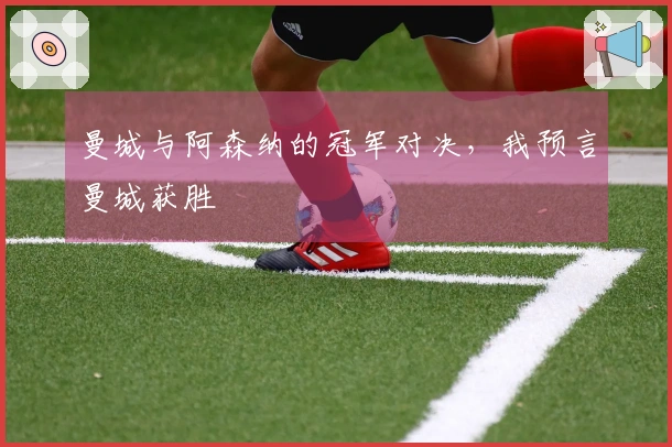 曼城与阿森纳的冠军对决，我预言曼城获胜