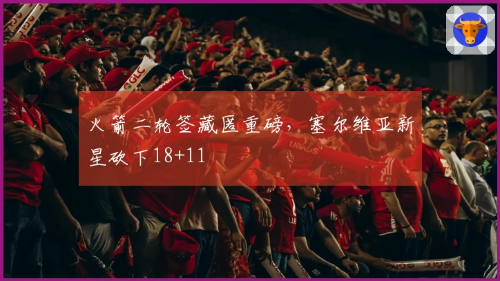 火箭二轮签藏匿重磅，塞尔维亚新星砍下18+11