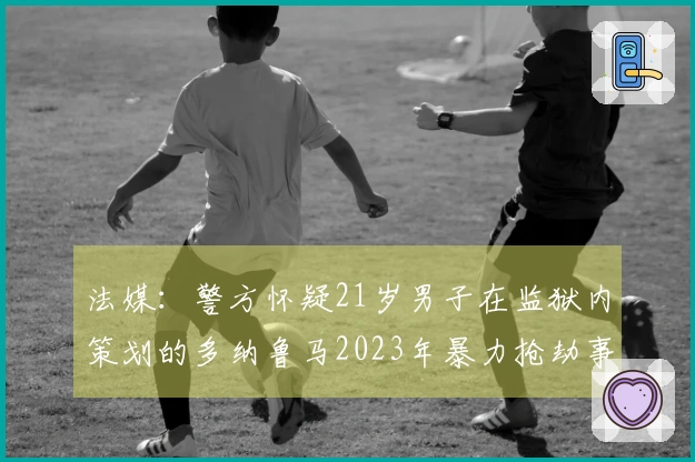 法媒：警方怀疑21岁男子在监狱内策划的多纳鲁马2023年暴力抢劫事件