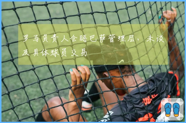 罗马负责人会晤巴萨管理层，未谈及具体球员交易