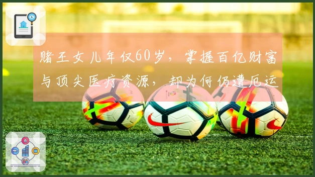赌王女儿年仅60岁，掌握百亿财富与顶尖医疗资源，却为何仍遭厄运，罹患何种疾病？