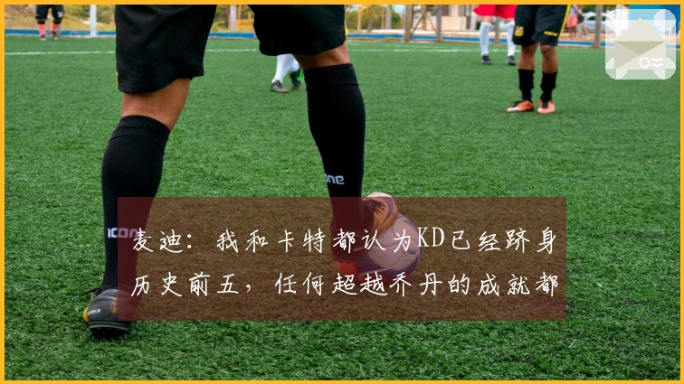 麦迪：我和卡特都认为KD已经跻身历史前五，任何超越乔丹的成就都令人赞叹