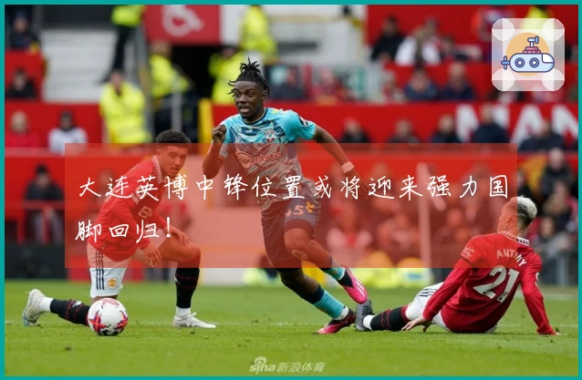 大连英博中锋位置或将迎来强力国脚回归！