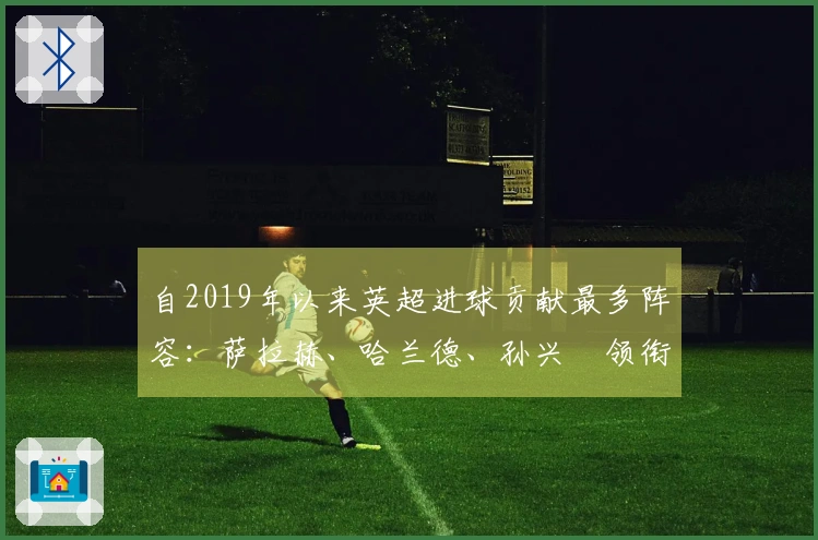 自2019年以来英超进球贡献最多阵容：萨拉赫、哈兰德、孙兴慜领衔