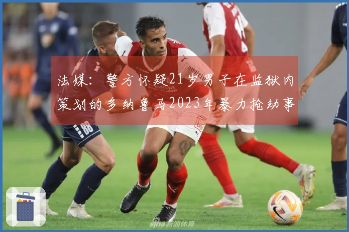 法媒：警方怀疑21岁男子在监狱内策划的多纳鲁马2023年暴力抢劫事件