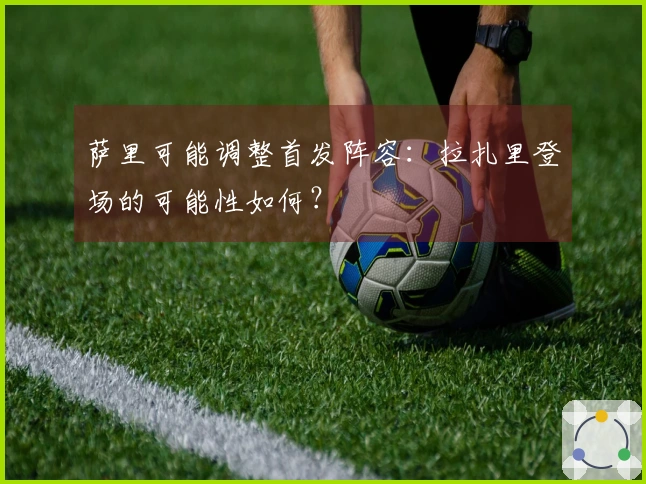 萨里可能调整首发阵容：拉扎里登场的可能性如何？