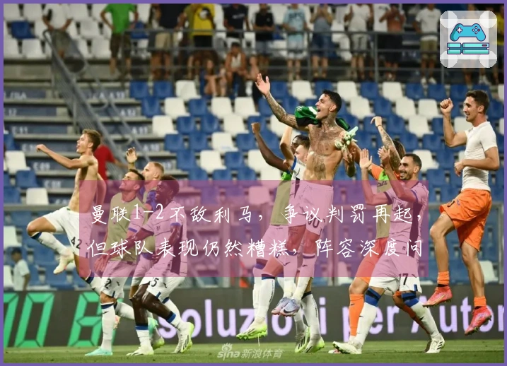曼联1-2不敌利马，争议判罚再起，但球队表现仍然糟糕，阵容深度问题凸显