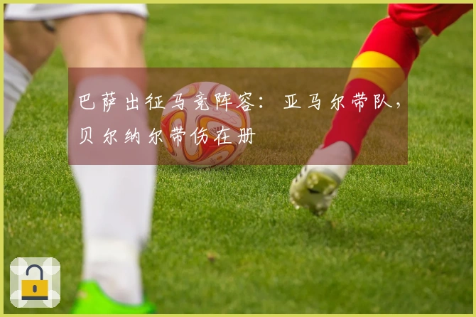 巴萨出征马竞阵容：亚马尔带队，贝尔纳尔带伤在册