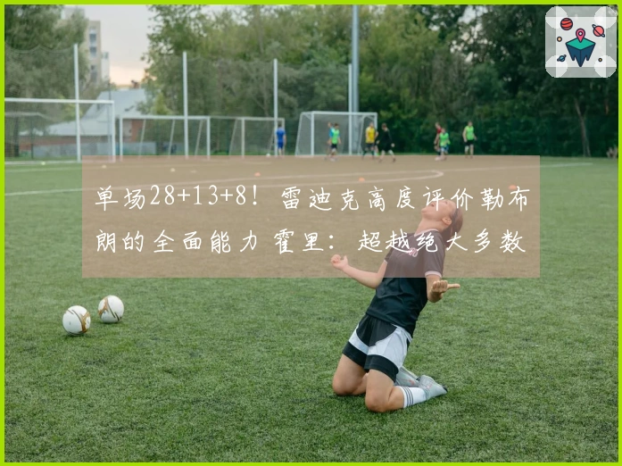 单场28+13+8！雷迪克高度评价勒布朗的全面能力 霍里：超越绝大多数人