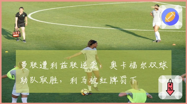 曼联遭利兹联逆袭，奥卡福尔双球助队取胜，利马被红牌罚下