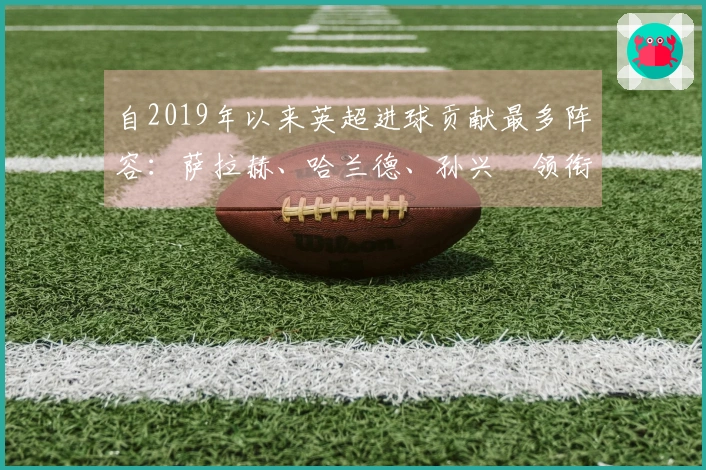 自2019年以来英超进球贡献最多阵容：萨拉赫、哈兰德、孙兴慜领衔