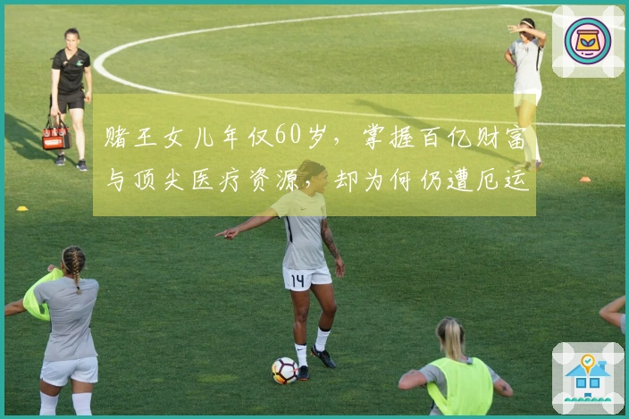 赌王女儿年仅60岁，掌握百亿财富与顶尖医疗资源，却为何仍遭厄运，罹患何种疾病？